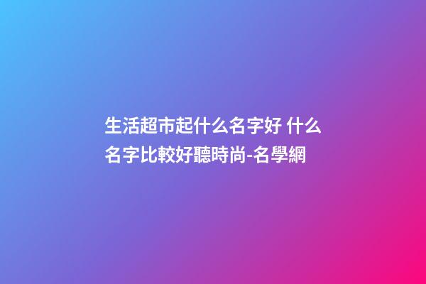生活超市起什么名字好 什么名字比較好聽時尚-名學網-第1張-店鋪起名-玄機派